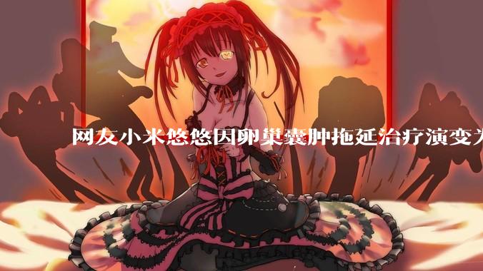 网友小米悠悠因卵巢囊肿拖延治疗演变为卵巢子宫内膜样癌去世，有哪些警示？这是种什么病？前期有哪些症状？