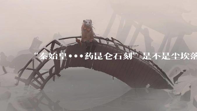 “秦始皇***药昆仑石刻”是不是尘埃落定了？