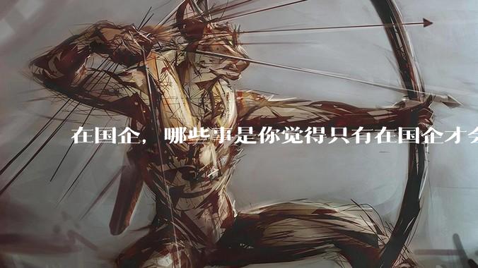 在国企，哪些事是你觉得只有在国企才会发生的？