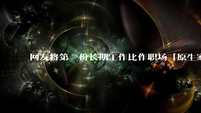 网友将第一份长期工作比作职场「原生家庭」，影响真这么大吗？进入新工作环境该如何摆脱「原生职场烙印」？