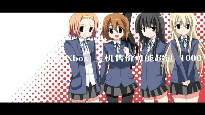 下一代 Xbox 主机售价可能超过 1000 美元，对此你怎么看？值得入手吗？