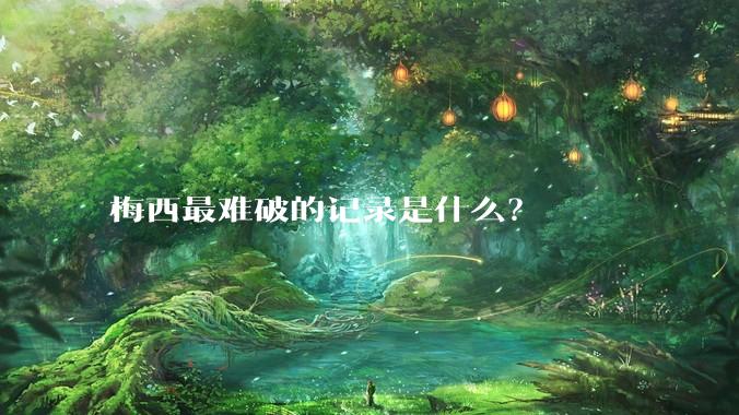 梅西最难破的记录是什么？