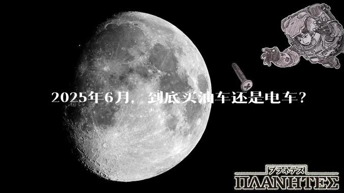 2025年6月，到底买油车还是电车？