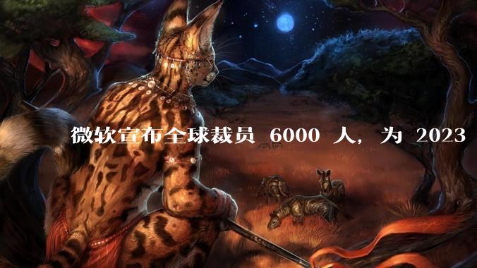 微软宣布全球裁员 6000 人，为 2023 年以来最大规模，为什么此时裁员？会对微软带来哪些影响？