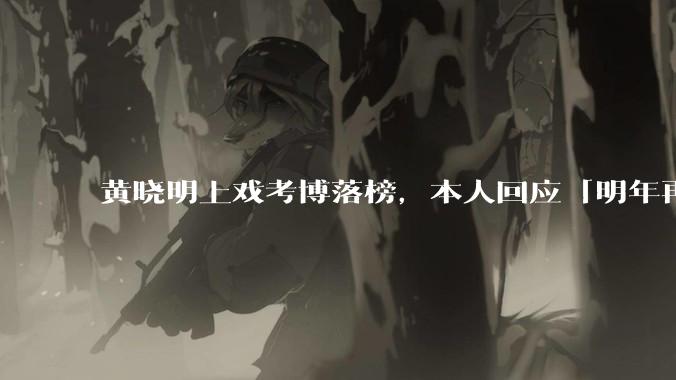 黄晓明上戏考博落榜，本人回应「明年再战」，怎样看明星对高学历的追求？上戏博士有多难考？