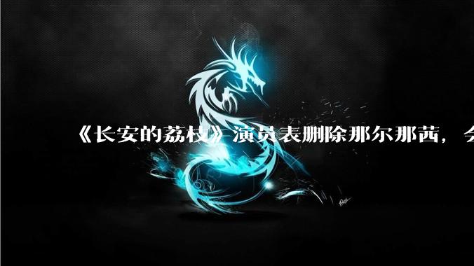 《长安的荔枝》演员表删除那尔那茜，会对这部剧有哪些影响？