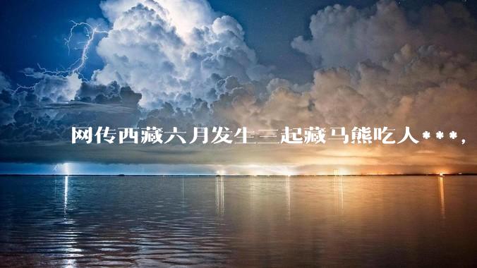 网传西藏六月发生三起藏马熊吃人***，藏马熊真的这么可怕吗？