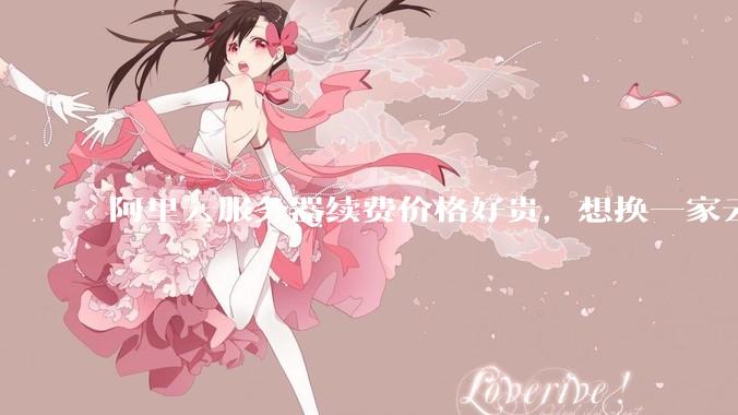 阿里云服务器续费价格好贵，想换一家云服务厂商，该怎么选择？