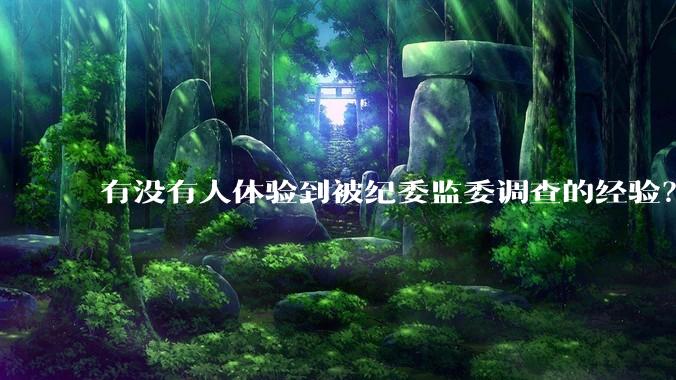 有没有人体验到被纪委监委调查的经验？