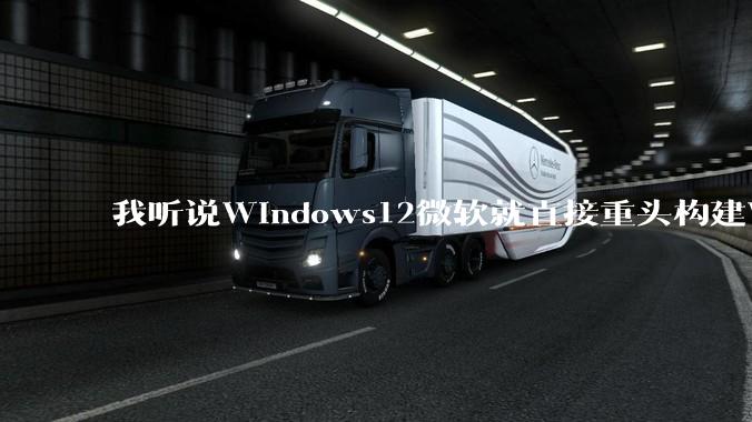 我听说Windows12微软就直接重头构建Windows了，就直接重构Win内核了，到底是不是真的?