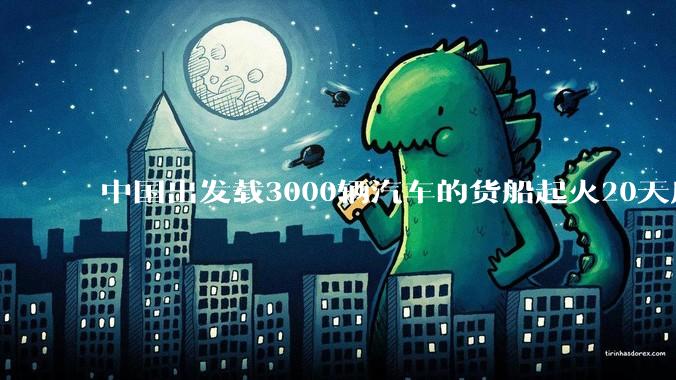 中国出发载3000辆汽车的货船起火20天后沉没，事故的原因可能是什么？海上运输电动汽车起火应怎样处置？