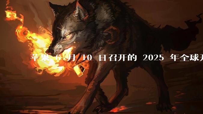 苹果 6 月 10 日召开的 2025 年全球开发者大会「WWDC25」，有哪些值得关注的信息？